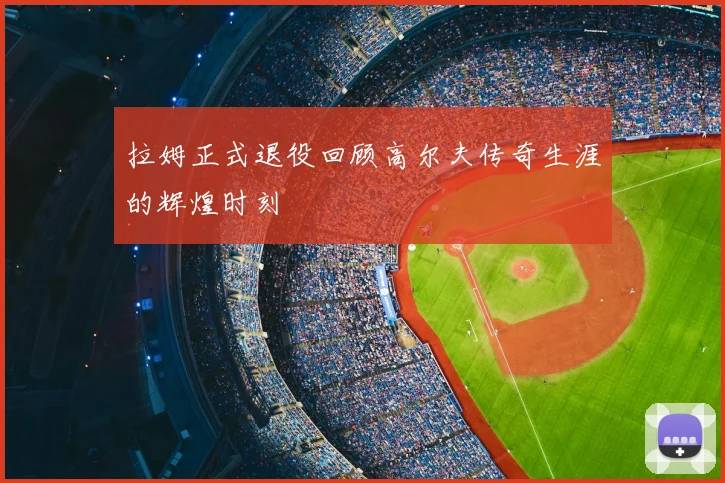 拉姆正式退役回顾高尔夫传奇生涯的辉煌时刻