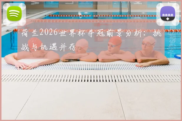 荷兰2026世界杯夺冠前景分析：挑战与机遇并存