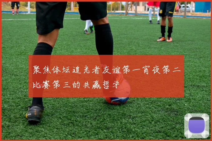 聚焦体坛追光者友谊第一宵夜第二比赛第三的共赢哲学