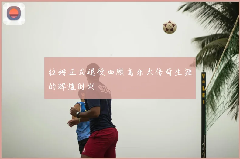 拉姆正式退役回顾高尔夫传奇生涯的辉煌时刻