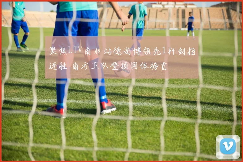 聚焦LIV南非站德尚博领先1杆剑指连胜 南方卫队登顶团体榜首
